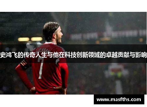 史鸿飞的传奇人生与他在科技创新领域的卓越贡献与影响